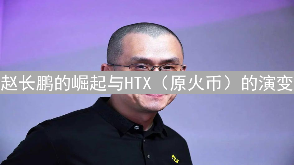 赵长鹏的崛起与HTX（原火币）的演变：币圈传奇与交易所转型之路